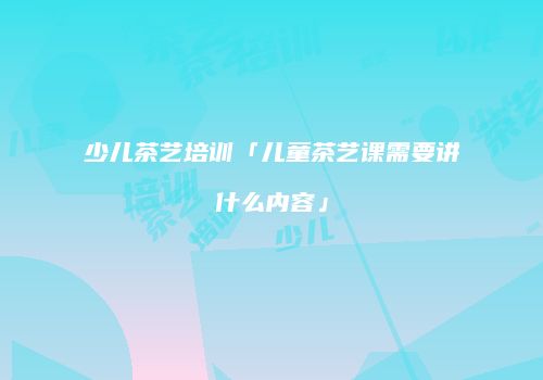 少儿茶艺培训「儿童茶艺课需要讲什么内容」