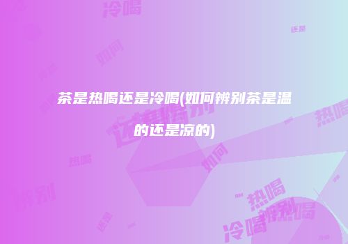 茶是热喝还是冷喝(如何辨别茶是温的还是凉的)