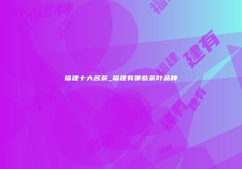 福建十大名茶_福建有哪些茶叶品牌