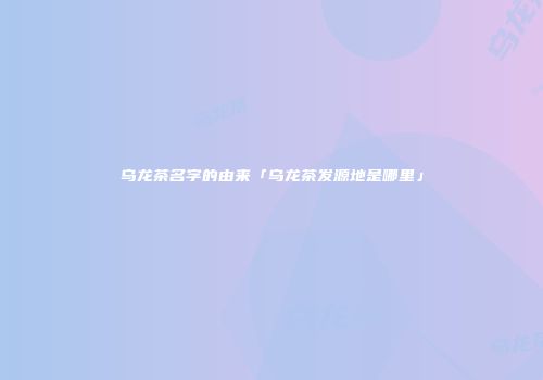 乌龙茶名字的由来「乌龙茶发源地是哪里」