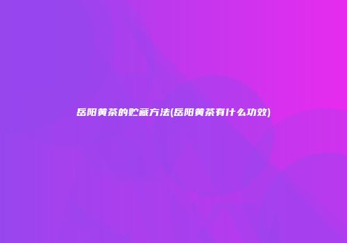 岳阳黄茶的贮藏方法(岳阳黄茶有什么功效)