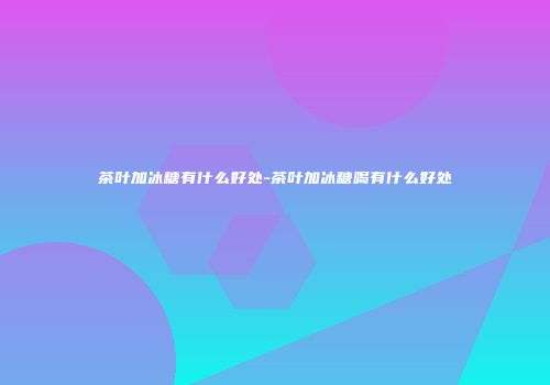 茶叶加冰糖有什么好处-茶叶加冰糖喝有什么好处