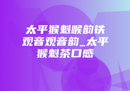 太平猴魁喉韵铁观音观音韵_太平猴魁茶口感