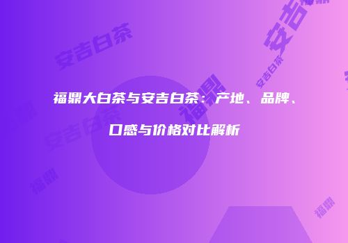 福鼎大白茶与安吉白茶：产地、品牌、口感与价格对比解析