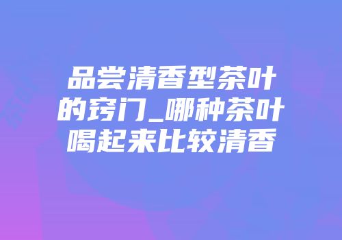 品尝清香型茶叶的窍门_哪种茶叶喝起来比较清香