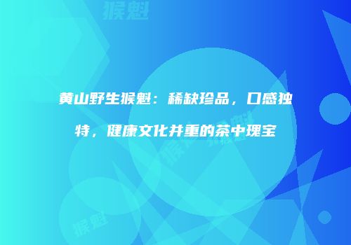 黄山野生猴魁：稀缺珍品，口感独特，健康文化并重的茶中瑰宝