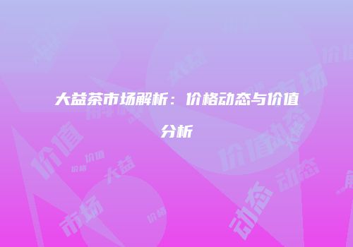 大益茶市场解析：价格动态与价值分析