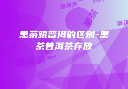 黑茶跟普洱的区别-黑茶普洱茶存放