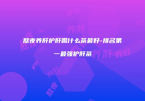 熬夜养肝护肝喝什么茶最好-排名第一最强护肝茶