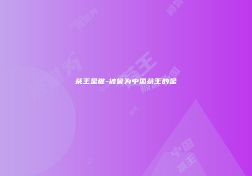 茶王是谁-被誉为中国茶王的是