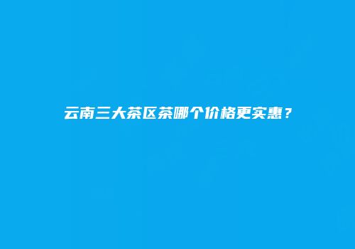 云南三大茶区茶哪个价格更实惠？
