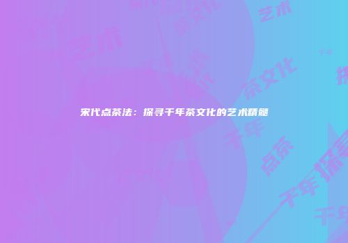 宋代点茶法：探寻千年茶文化的艺术精髓