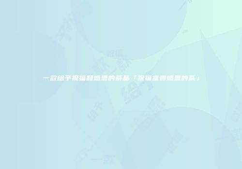 一款给予祝福和感恩的茶品「祝福富贵感恩的茶」
