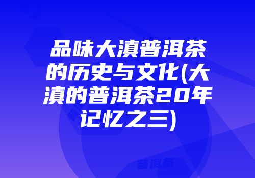 品味大滇普洱茶的历史与文化(大滇的普洱茶20年记忆之三)