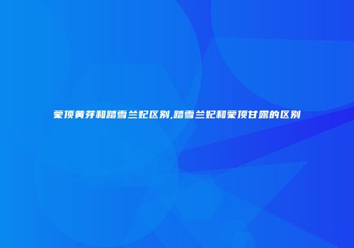 蒙顶黄芽和踏雪兰妃区别,踏雪兰妃和蒙顶甘露的区别