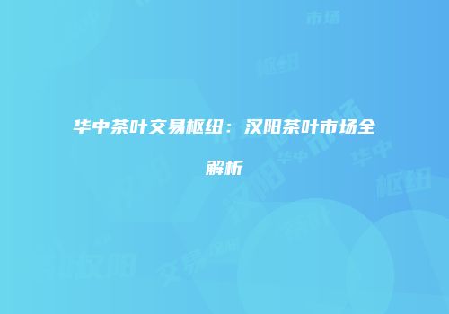 华中茶叶交易枢纽：汉阳茶叶市场全解析