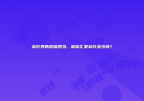 茶叶界的颜值担当，湖南汇爱茶叶多少钱？