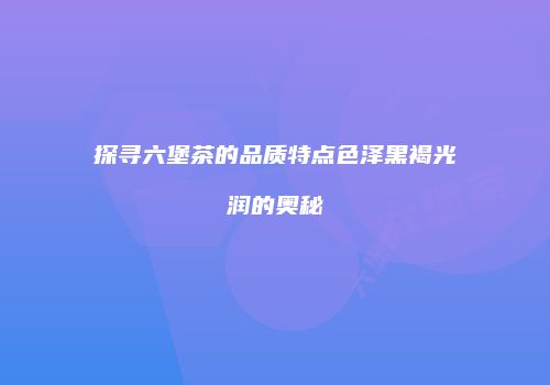 探寻六堡茶的品质特点色泽黑褐光润的奥秘
