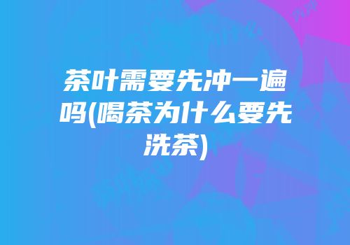 茶叶需要先冲一遍吗(喝茶为什么要先洗茶)