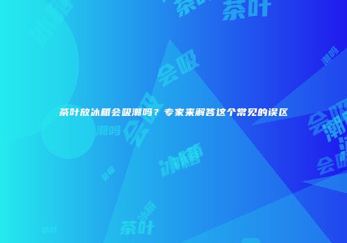 茶叶放冰箱会吸潮吗？专家来解答这个常见的误区