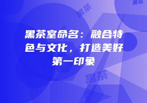 黑茶室命名：融合特色与文化，打造美好第一印象