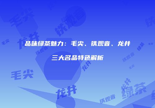 品味绿茶魅力：毛尖、铁观音、龙井三大名品特色解析