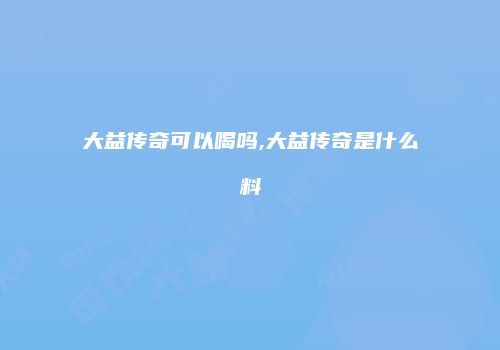 大益传奇可以喝吗,大益传奇是什么料