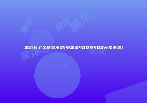 黑茶长了金花贵不贵(安黑茶400克400元贵不贵)