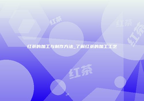 红茶的加工与制作方法_了解红茶的加工工艺
