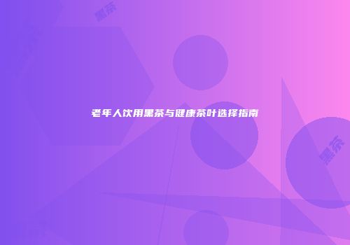 老年人饮用黑茶与健康茶叶选择指南