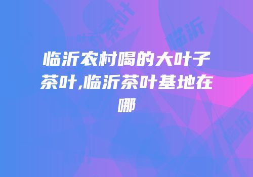 临沂农村喝的大叶子茶叶,临沂茶叶基地在哪