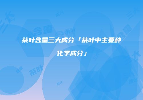 茶叶含量三大成分「茶叶中主要种化学成分」