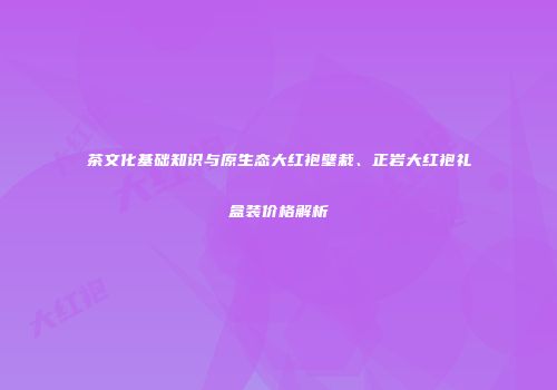 茶文化基础知识与原生态大红袍壁栽、正岩大红袍礼盒装价格解析