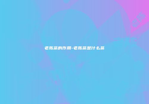 老陈茶的作用-老陈茶是什么茶