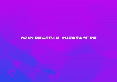 大益茶中有哪些是乔木茶_大益早春乔木出厂数量