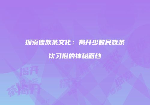 探索傣族茶文化：揭开少数民族茶饮习俗的神秘面纱