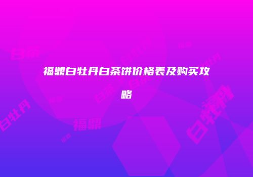 福鼎白牡丹白茶饼价格表及购买攻略