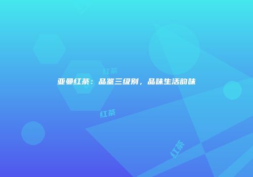 亚曼红茶：品鉴三级别，品味生活韵味