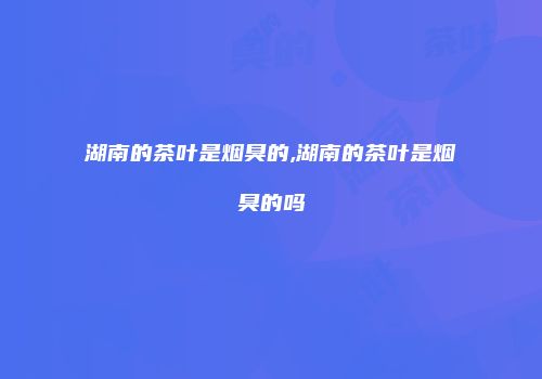 湖南的茶叶是烟臭的,湖南的茶叶是烟臭的吗