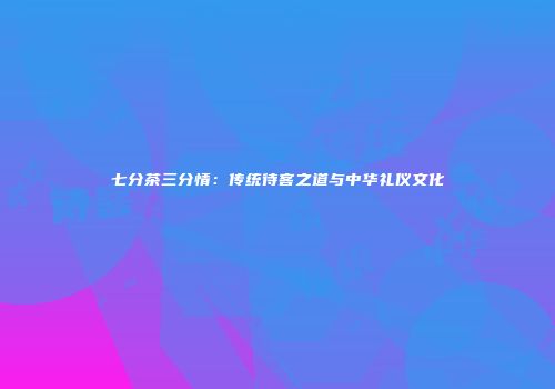 七分茶三分情：传统待客之道与中华礼仪文化