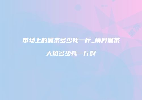 市场上的黑茶多少钱一斤_请问黑茶大概多少钱一斤啊