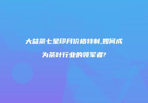 大益茶七星印月价格特制,如何成为茶叶行业的领军者?
