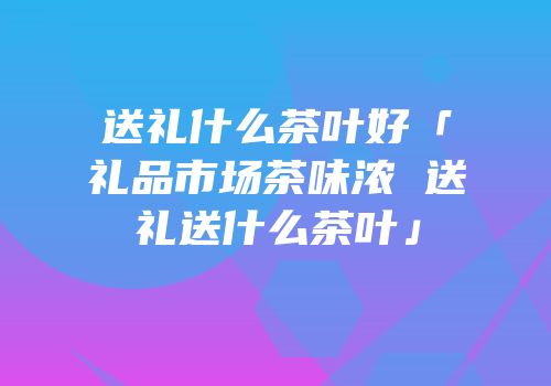 送礼什么茶叶好「礼品市场茶味浓 送礼送什么茶叶」
