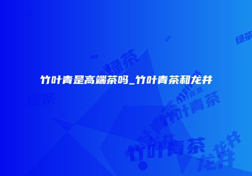 竹叶青是高端茶吗_竹叶青茶和龙井