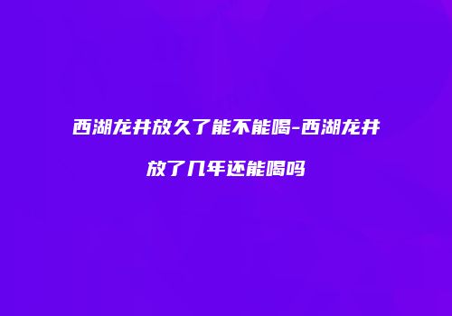 西湖龙井放久了能不能喝-西湖龙井放了几年还能喝吗