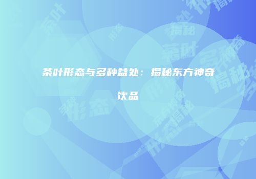 茶叶形态与多种益处：揭秘东方神奇饮品