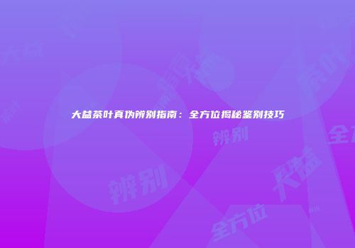 大益茶叶真伪辨别指南：全方位揭秘鉴别技巧
