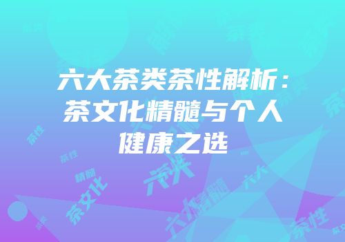 六大茶类茶性解析：茶文化精髓与个人健康之选