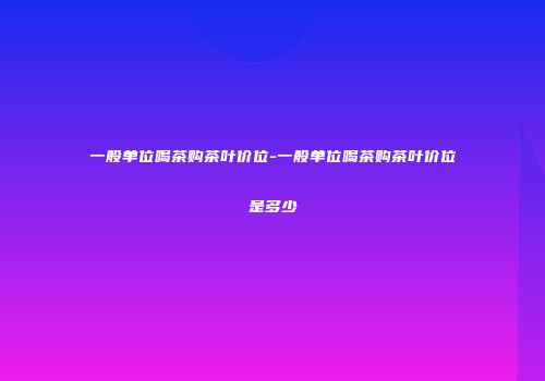 一般单位喝茶购茶叶价位-一般单位喝茶购茶叶价位是多少