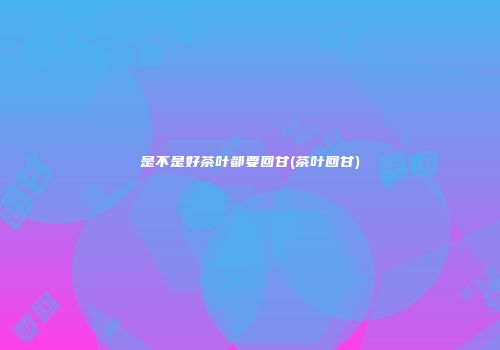 是不是好茶叶都要回甘(茶叶回甘)